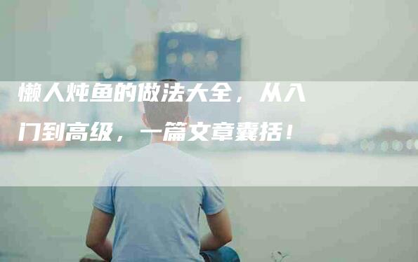 懒人炖鱼的做法大全，从入门到高级，一篇文章囊括！-家政服务网