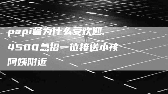 papi酱为什么受欢迎,4500急招一位接送小孩阿姨附近-家政服务网