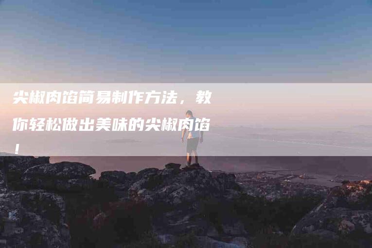 尖椒肉馅简易制作方法，教你轻松做出美味的尖椒肉馅！-家政服务网