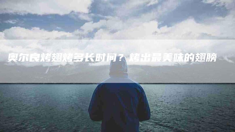 奥尔良烤翅烤多长时间？烤出最美味的翅膀-家政服务网