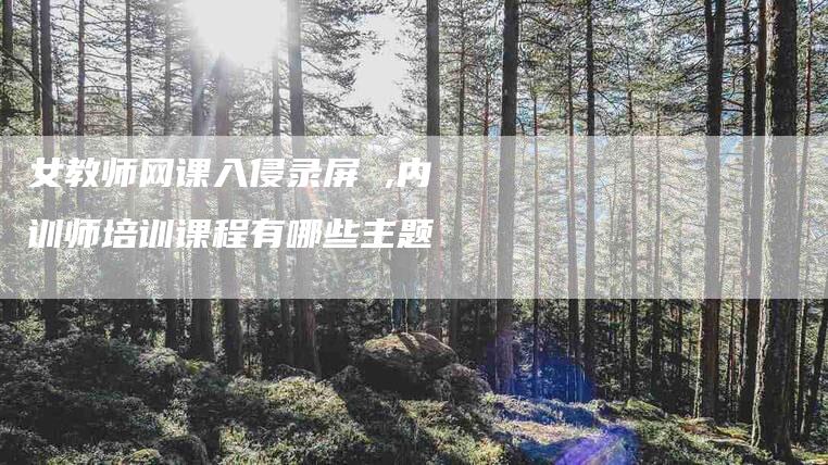 女教师网课入侵录屏 ,内训师培训课程有哪些主题-家政服务网
