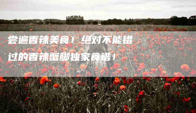 尝遍香辣美食!绝对不能错过的香辣蟹脚独家食谱!-家政服务网