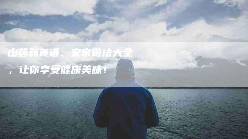 山药新食谱：家常做法大全，让你享受健康美味！