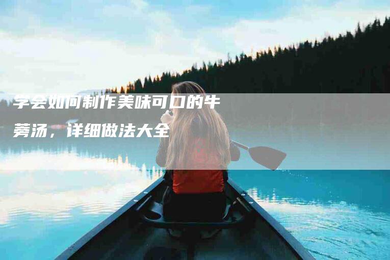 学会如何制作美味可口的牛蒡汤，详细做法大全-家政服务网