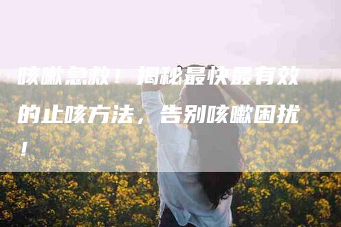 咳嗽急救！揭秘最快最有效的止咳方法，告别咳嗽困扰！-家政服务网