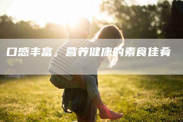 口感丰富，营养健康的素食佳肴-家政服务网