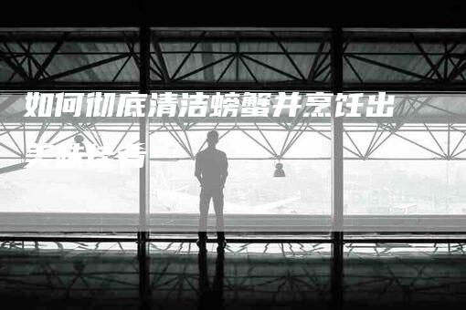 如何彻底清洁螃蟹并烹饪出美味佳肴-家政服务网