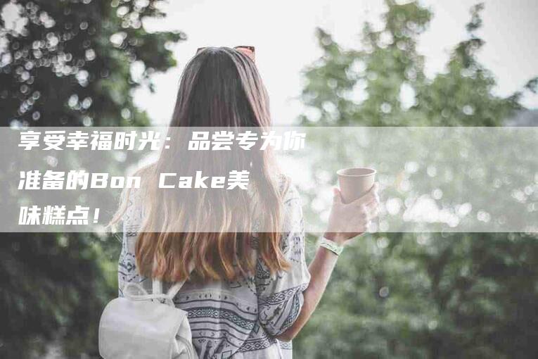 享受幸福时光：品尝专为你准备的Bon Cake美味糕点！-家政服务网