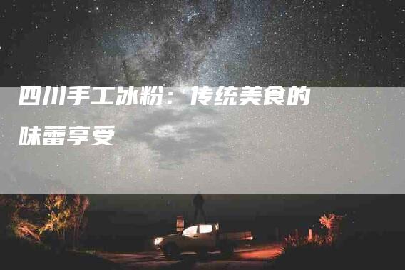 四川手工冰粉：传统美食的味蕾享受-家政服务网