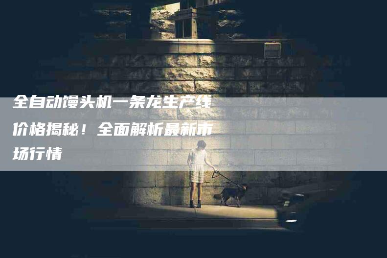 全自动馒头机一条龙生产线价格揭秘！全面解析最新市场行情-家政服务网