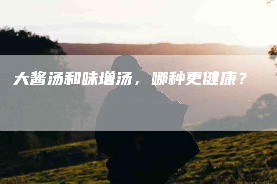 大酱汤和味增汤，哪种更健康？-家政服务网
