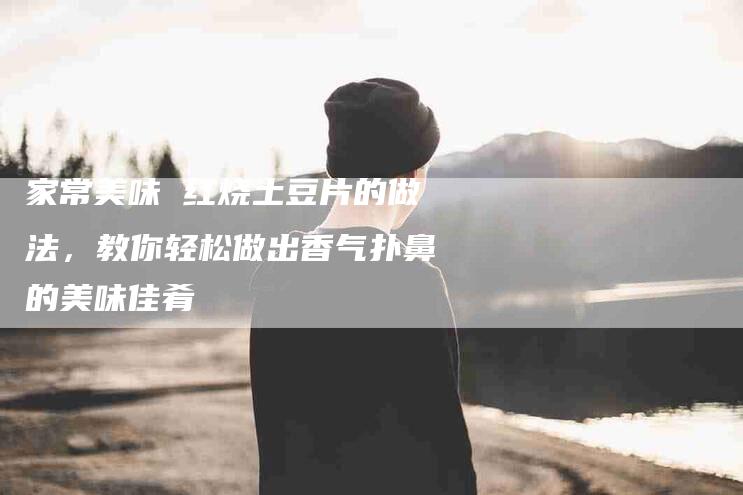 家常美味 红烧土豆片的做法，教你轻松做出香气扑鼻的美味佳肴-家政服务网