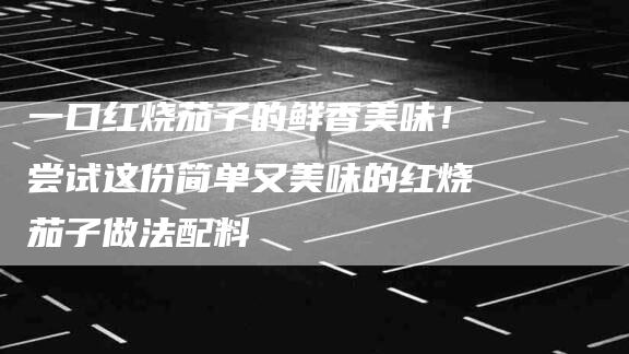 一口红烧茄子的鲜香美味！尝试这份简单又美味的红烧茄子做法配料