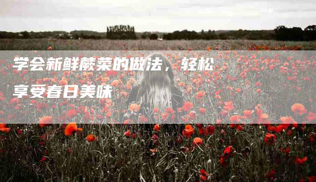 学会新鲜蕨菜的做法，轻松享受春日美味-家政服务网