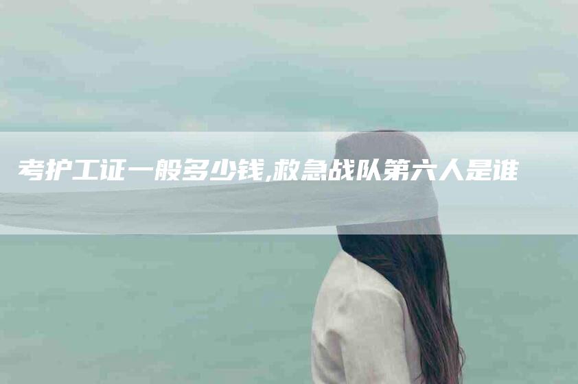 考护工证一般多少钱,救急战队第六人是谁-家政服务网