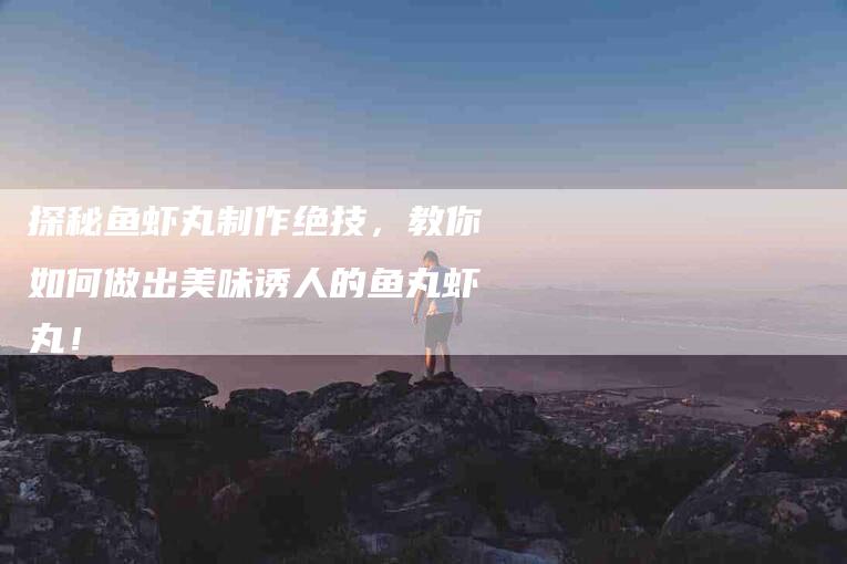 探秘鱼虾丸制作绝技，教你如何做出美味诱人的鱼丸虾丸！-家政服务网