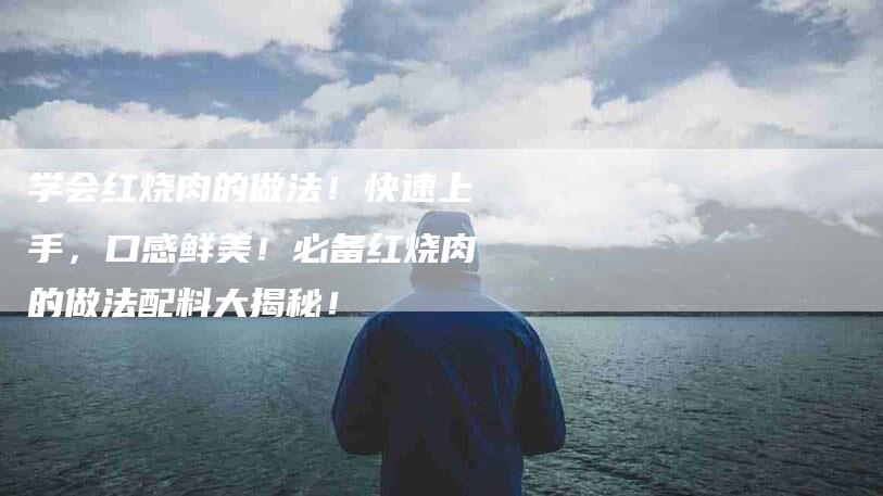 学会红烧肉的做法!快速上手,口感鲜美!必备红烧肉的做法配料大揭秘!-家政服务网