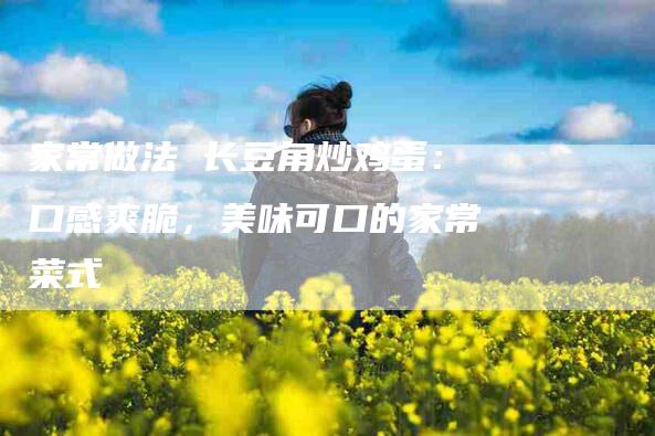 家常做法 长豆角炒鸡蛋：口感爽脆，美味可口的家常菜式-家政服务网