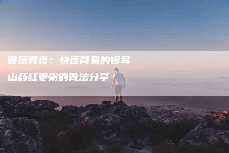 健康美食：快速简易的银耳山药红枣粥的做法分享-家政服务网