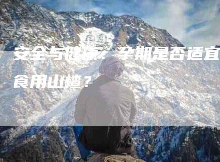 安全与健康：孕期是否适宜食用山楂？-家政服务网