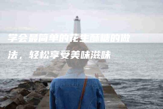 学会最简单的花生酥糖的做法，轻松享受美味滋味-家政服务网