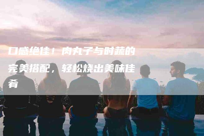 口感绝佳！肉丸子与时蔬的完美搭配，轻松烧出美味佳肴-家政服务网