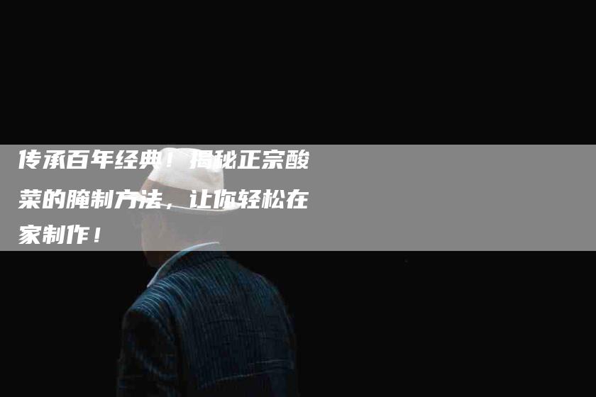 传承百年经典！揭秘正宗酸菜的腌制方法，让你轻松在家制作！-家政服务网