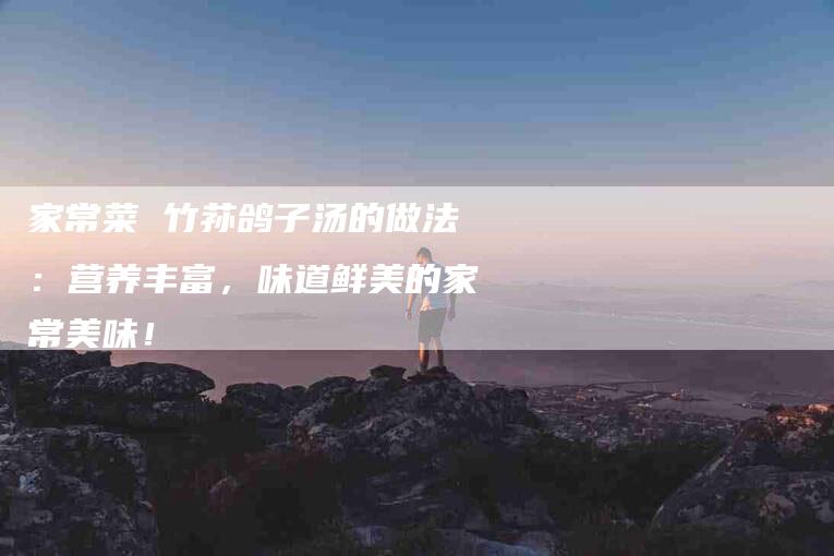 家常菜 竹荪鸽子汤的做法：营养丰富，味道鲜美的家常美味！-家政服务网