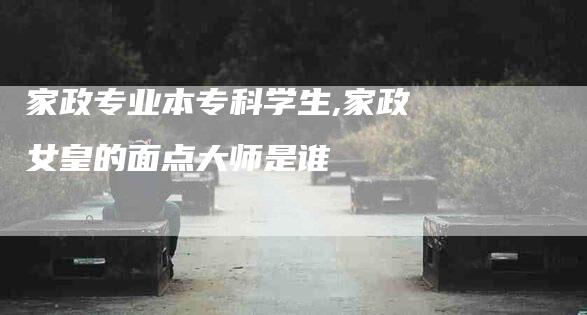 家政专业本专科学生,家政女皇的面点大师是谁-家政服务网