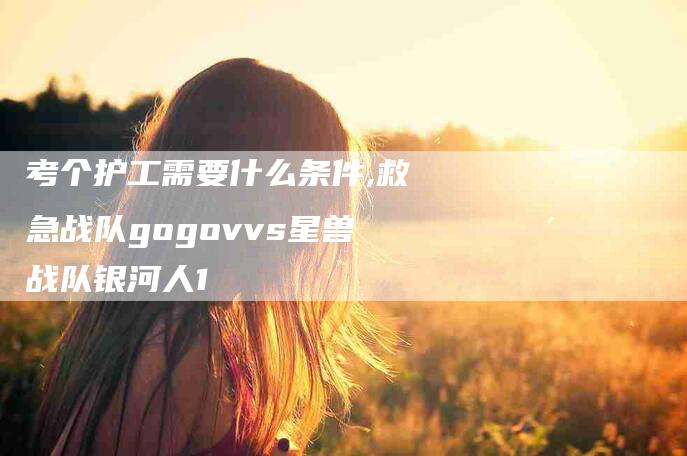 考个护工需要什么条件,救急战队gogovvs星兽战队银河人1-家政服务网
