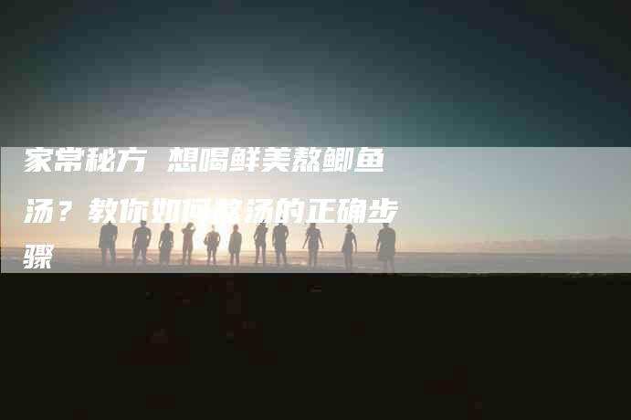 家常秘方 想喝鲜美熬鲫鱼汤？教你如何熬汤的正确步骤-家政服务网