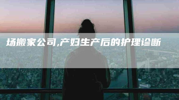 场搬家公司,产妇生产后的护理诊断-家政服务网
