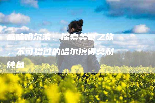 品味哈尔滨：探索美食之旅，不可错过的哈尔滨得莫利炖鱼-家政服务网