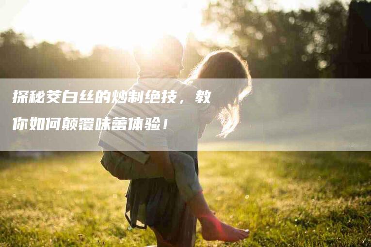 探秘茭白丝的炒制绝技，教你如何颠覆味蕾体验！-家政服务网