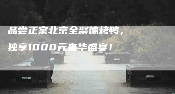 品尝正宗北京全聚德烤鸭，独享1000元奢华盛宴！-家政服务网