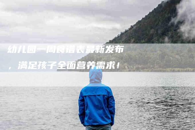 幼儿园一周食谱表最新发布，满足孩子全面营养需求！-家政服务网