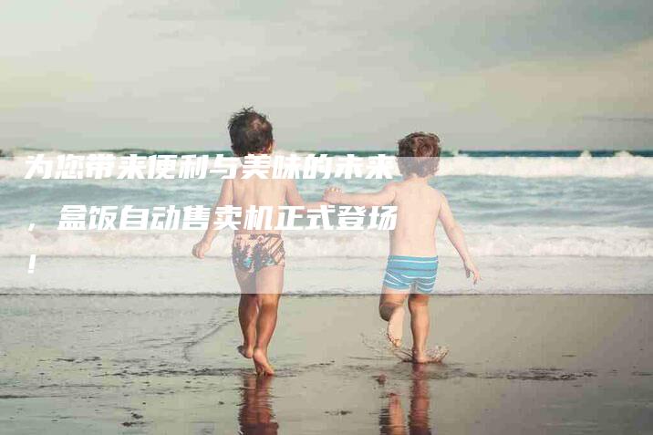 为您带来便利与美味的未来，盒饭自动售卖机正式登场！-家政服务网