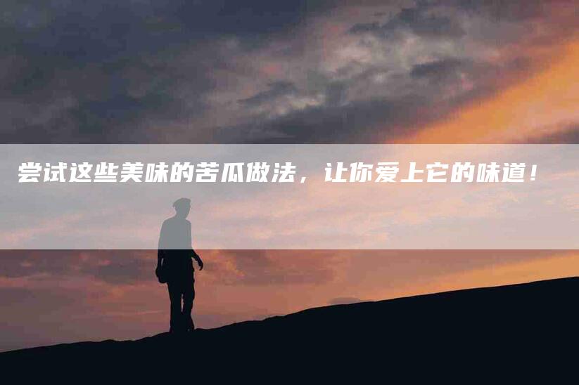 尝试这些美味的苦瓜做法，让你爱上它的味道！-家政服务网
