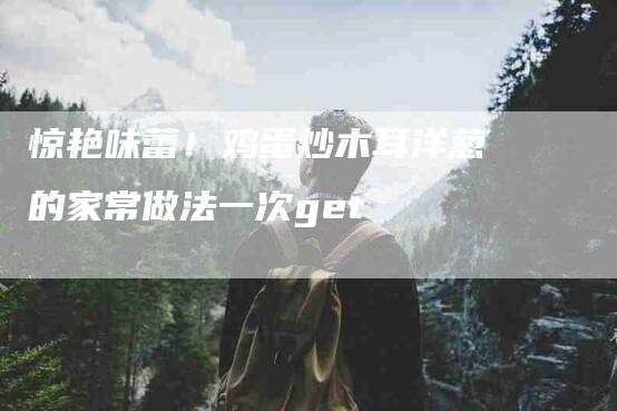 惊艳味蕾！鸡蛋炒木耳洋葱的家常做法一次get-家政服务网