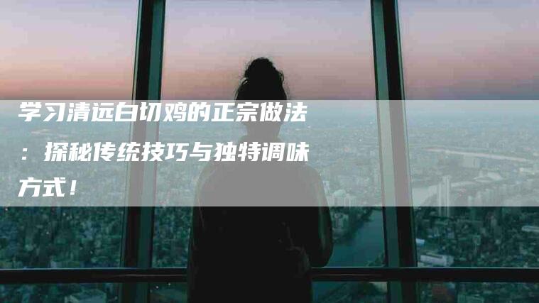 学习清远白切鸡的正宗做法：探秘传统技巧与独特调味方式！