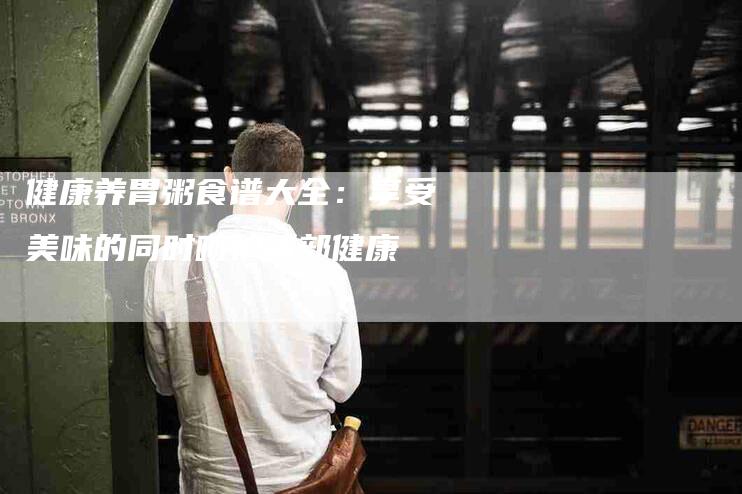健康养胃粥食谱大全：享受美味的同时呵护胃部健康-家政服务网