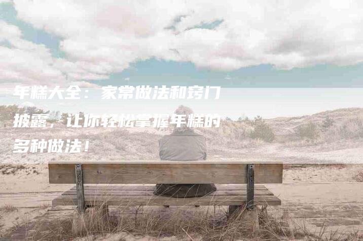 年糕大全：家常做法和窍门披露，让你轻松掌握年糕的多种做法！