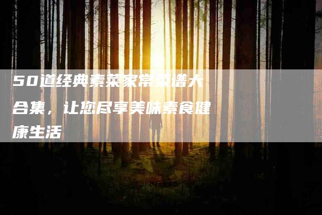 50道经典素菜家常菜谱大合集，让您尽享美味素食健康生活-家政服务网