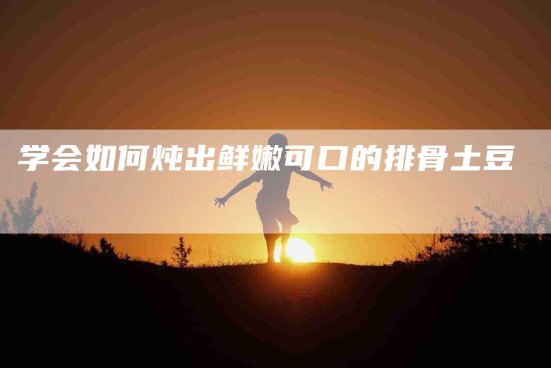 学会如何炖出鲜嫩可口的排骨土豆-家政服务网