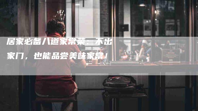 居家必备八道家常菜：不出家门，也能品尝美味家常！-家政服务网