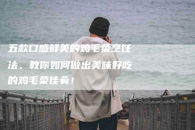 五款口感鲜美的鸡毛菜烹饪法，教你如何做出美味好吃的鸡毛菜佳肴！-家政服务网