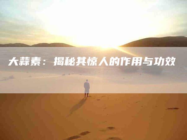 大蒜素：揭秘其惊人的作用与功效-家政服务网
