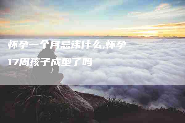 怀孕一个月忌讳什么,怀孕17周孩子成型了吗-家政服务网