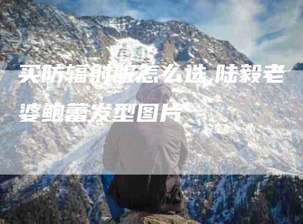 买防辐射服怎么选,陆毅老婆鲍蕾发型图片