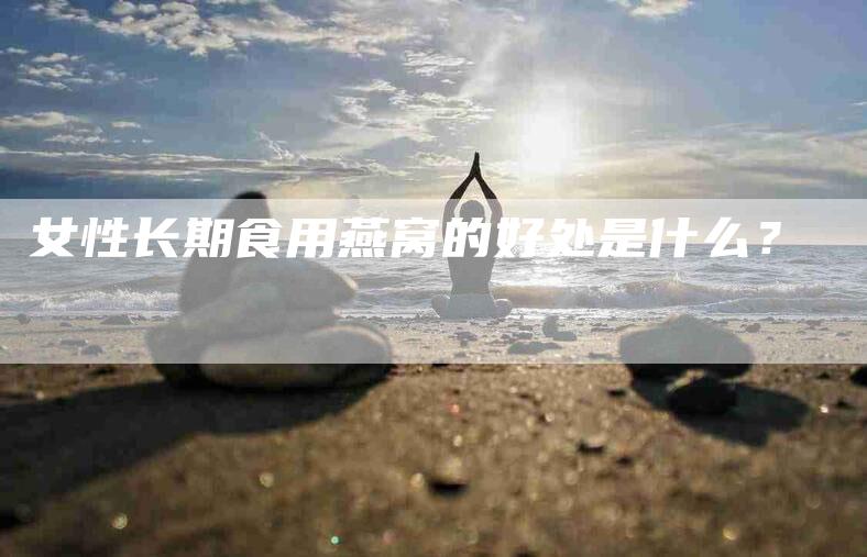 女性长期食用燕窝的好处是什么?-家政服务网